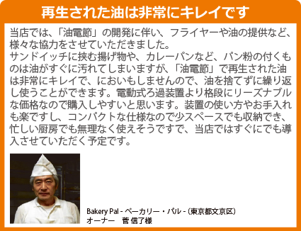 当店では、「油電節」の開発に伴い、フライヤーや油の提供など、様々な協力をさせていただきました。サンドイッチに挟む揚げ物や、カレーパンなど、パン粉の付くものは油がすぐに汚れてしまいますが、「油電節」で再生された油は非常にキレイで、においもしませんので、油を捨てずに繰り返し使うことができます。電動式ろ過装置より格段にリーズナブルな価格なので購入しやすいと思います。装置の使い方やお手入れも楽ですし、コンパクトな仕様なので少スペースでも収納でき、忙しい厨房でも無理なく使えそうですで、当店ではすぐにでも導入させていただく予定です。SDGsの目標7 エネルギーをみんなにそしてクリーンに 食用油再生器 油電節 ゆでんせつ