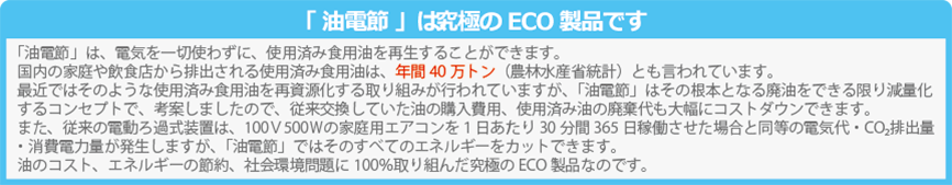 「油電節」は、電気を一切使わずに、使用済み食用油を再生することができます。国内の家庭や飲食店から排出される使用済み食用油は、年間40万トン（農林水産省計）とも言われています。最近ではそのような使用済み食用油を再資源化する取り組みが行われていますが、「油電節」はその根本となる廃油をできる限り減量化するコンセプトで、考案しましたので、従来交換していた油の購入費用、使用済み油の廃棄代も大幅にコストダウンできます。また、従来の電動ろ過式装置は、100Ｖ500Ｗの家庭用エアコンを１日あたり30分間365日稼働させた場合と同等の電気代・CO₂排出量・消費電力量が発生しますが、「油電節」ではそのすべてのエネルギーをカットできます。油のコスト、エネルギーの節約、社会環境問題に100％取り組んだ究極のECO製品なのです。SDGsの目標7 エネルギーをみんなにそしてクリーンに 食用油再生器 油電節 ゆでんせつ